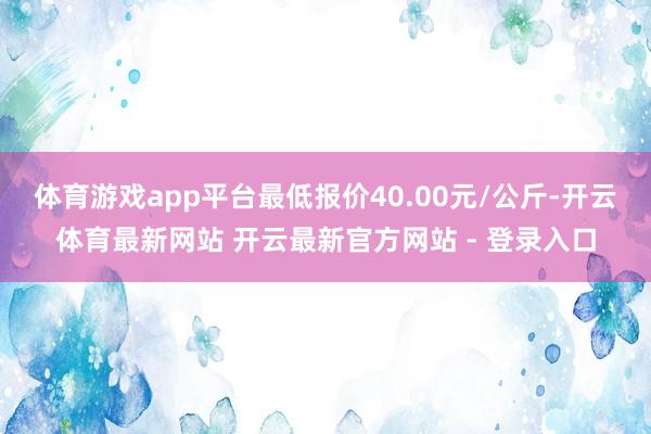 体育游戏app平台最低报价40.00元/公斤-开云体育最新网站 开云最新官方网站 - 登录入口