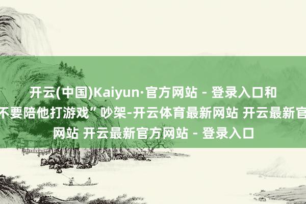 开云(中国)Kaiyun·官方网站 - 登录入口和男友因为“周末要不要陪他打游戏”吵架-开云体育最新网站 开云最新官方网站 - 登录入口