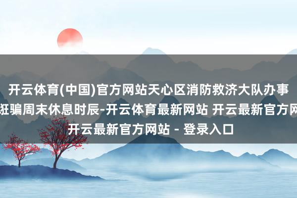 开云体育(中国)官方网站天心区消防救济大队办事路消防救济站诳骗周末休息时辰-开云体育最新网站 开云最新官方网站 - 登录入口