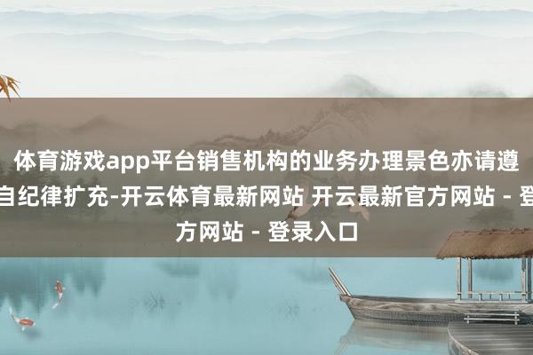 体育游戏app平台销售机构的业务办理景色亦请遵守其各自纪律扩充-开云体育最新网站 开云最新官方网站 - 登录入口