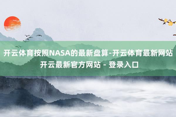 开云体育按照NASA的最新盘算-开云体育最新网站 开云最新官方网站 - 登录入口
