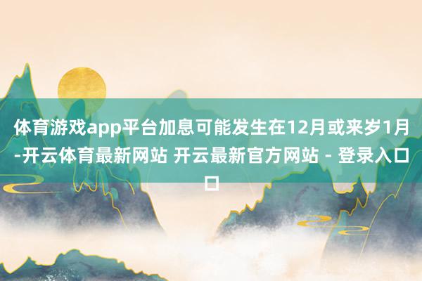 体育游戏app平台加息可能发生在12月或来岁1月-开云体育最新网站 开云最新官方网站 - 登录入口