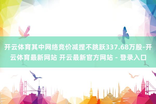 开云体育其中网络竞价减捏不跳跃337.68万股-开云体育最新网站 开云最新官方网站 - 登录入口