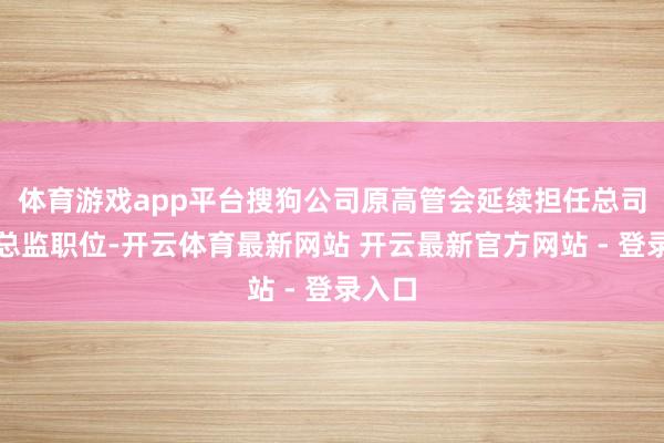 体育游戏app平台搜狗公司原高管会延续担任总司理和总监职位-开云体育最新网站 开云最新官方网站 - 登录入口