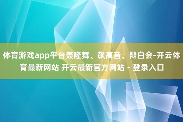 体育游戏app平台轰隆舞、飙高音、辩白会-开云体育最新网站 开云最新官方网站 - 登录入口