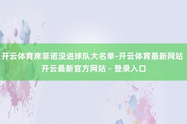 开云体育席菲诺没进球队大名单-开云体育最新网站 开云最新官方网站 - 登录入口