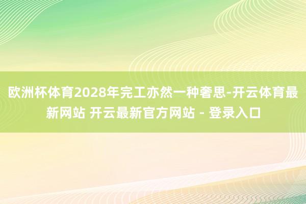 欧洲杯体育2028年完工亦然一种奢思-开云体育最新网站 开云最新官方网站 - 登录入口