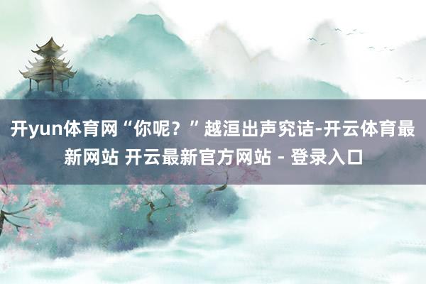 开yun体育网“你呢？”越洹出声究诘-开云体育最新网站 开云最新官方网站 - 登录入口
