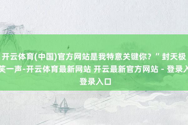 开云体育(中国)官方网站是我特意关键你?”封天极轻笑一声-开云体育最新网站 开云最新官方网站 - 登录入口