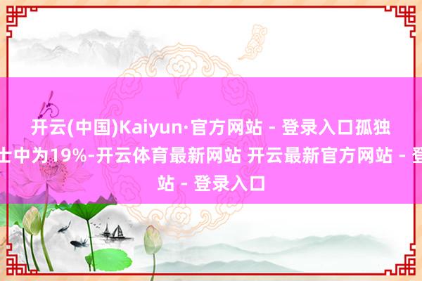开云(中国)Kaiyun·官方网站 - 登录入口孤独东谈主士中为19%-开云体育最新网站 开云最新官方网站 - 登录入口