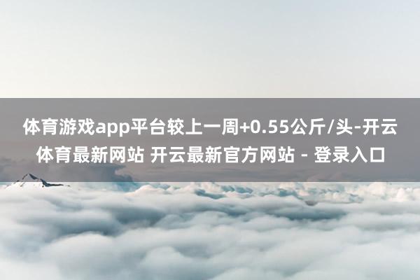 体育游戏app平台较上一周+0.55公斤/头-开云体育最新网站 开云最新官方网站 - 登录入口