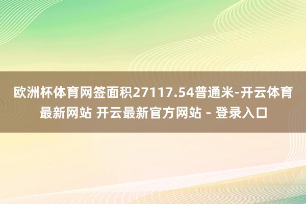 欧洲杯体育网签面积27117.54普通米-开云体育最新网站 开云最新官方网站 - 登录入口