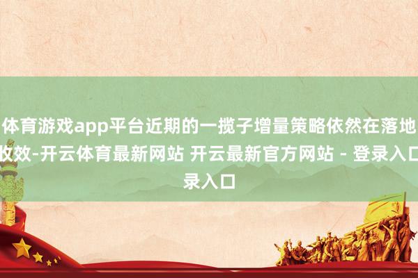 体育游戏app平台近期的一揽子增量策略依然在落地收效-开云体育最新网站 开云最新官方网站 - 登录入口
