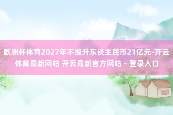 欧洲杯体育2027年不提升东谈主民币21亿元-开云体育最新网站 开云最新官方网站 - 登录入口