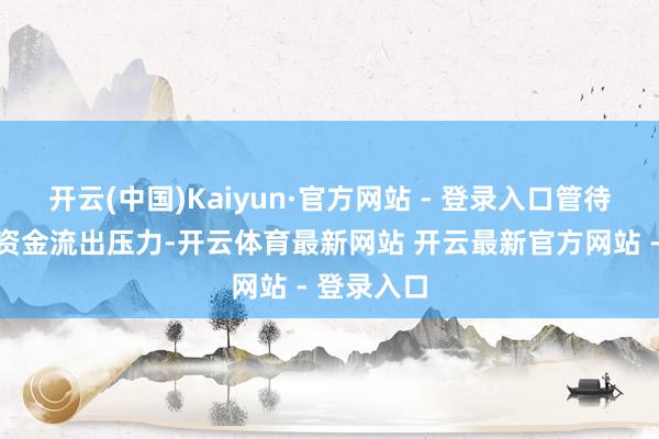开云(中国)Kaiyun·官方网站 - 登录入口管待商场存在资金流出压力-开云体育最新网站 开云最新官方网站 - 登录入口