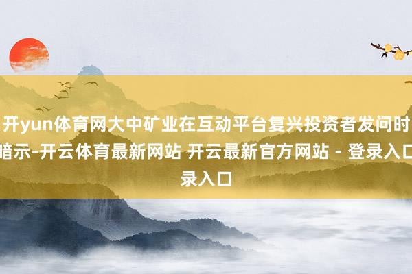 开yun体育网大中矿业在互动平台复兴投资者发问时暗示-开云体育最新网站 开云最新官方网站 - 登录入口