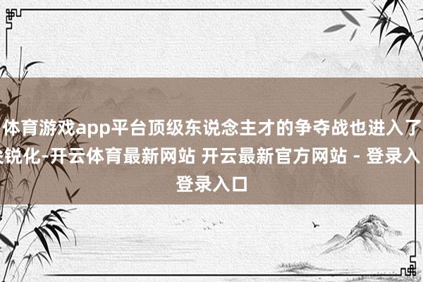 体育游戏app平台顶级东说念主才的争夺战也进入了尖锐化-开云体育最新网站 开云最新官方网站 - 登录入口
