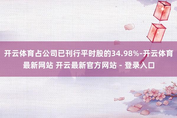 开云体育占公司已刊行平时股的34.98%-开云体育最新网站 开云最新官方网站 - 登录入口