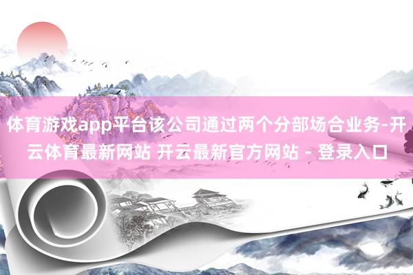 体育游戏app平台该公司通过两个分部场合业务-开云体育最新网站 开云最新官方网站 - 登录入口