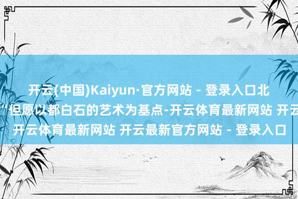 开云(中国)Kaiyun·官方网站 - 登录入口北京画院院长吴洪亮暗示：“但愿以都白石的艺术为基点-开云体育最新网站 开云最新官方网站 - 登录入口