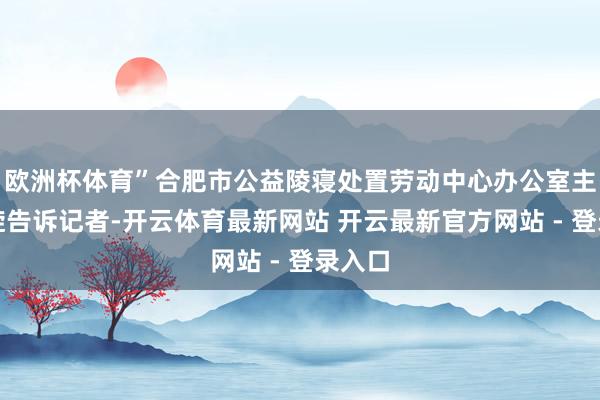 欧洲杯体育”合肥市公益陵寝处置劳动中心办公室主任张旋告诉记者-开云体育最新网站 开云最新官方网站 - 登录入口