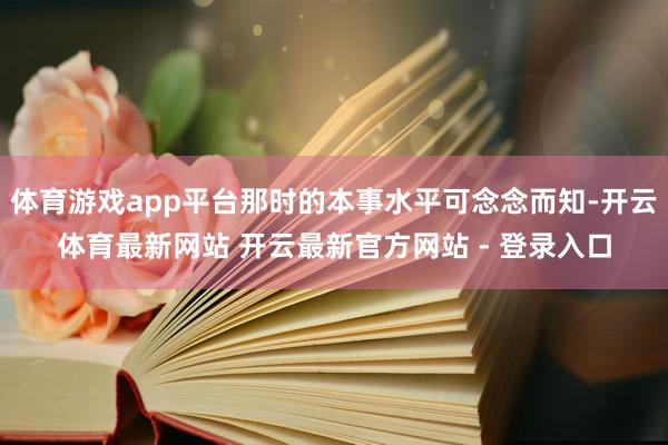 体育游戏app平台那时的本事水平可念念而知-开云体育最新网站 开云最新官方网站 - 登录入口