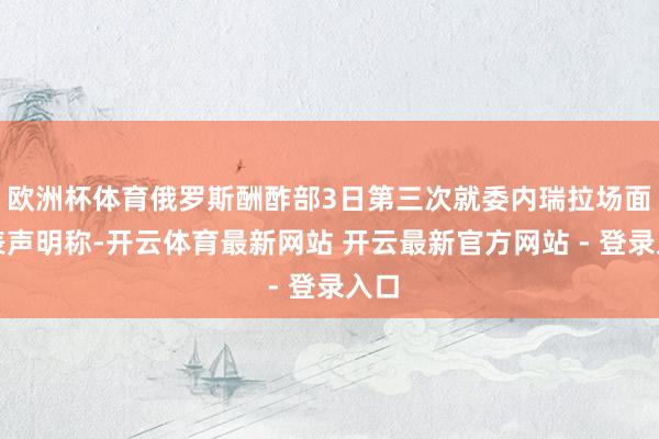 欧洲杯体育俄罗斯酬酢部3日第三次就委内瑞拉场面发表声明称-开云体育最新网站 开云最新官方网站 - 登录入口