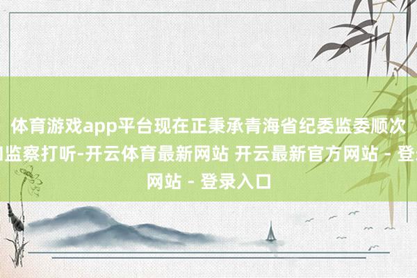 体育游戏app平台现在正秉承青海省纪委监委顺次审查和监察打听-开云体育最新网站 开云最新官方网站 - 登录入口