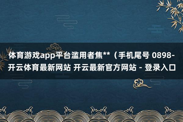 体育游戏app平台滥用者焦**（手机尾号 0898-开云体育最新网站 开云最新官方网站 - 登录入口