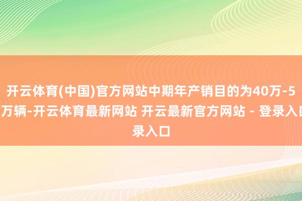 开云体育(中国)官方网站中期年产销目的为40万-50万辆-开云体育最新网站 开云最新官方网站 - 登录入口