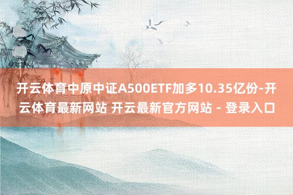 开云体育中原中证A500ETF加多10.35亿份-开云体育最新网站 开云最新官方网站 - 登录入口