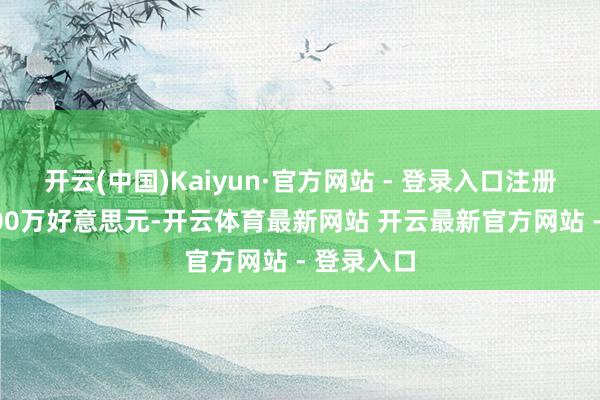 开云(中国)Kaiyun·官方网站 - 登录入口注册老本12000万好意思元-开云体育最新网站 开云最新官方网站 - 登录入口