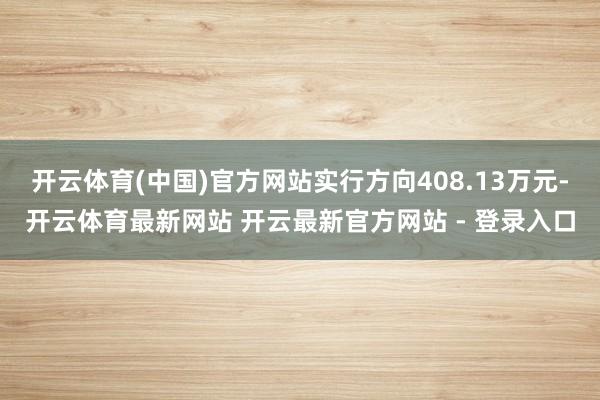 开云体育(中国)官方网站实行方向408.13万元-开云体育最新网站 开云最新官方网站 - 登录入口