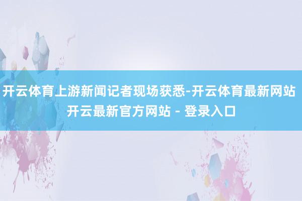 开云体育上游新闻记者现场获悉-开云体育最新网站 开云最新官方网站 - 登录入口
