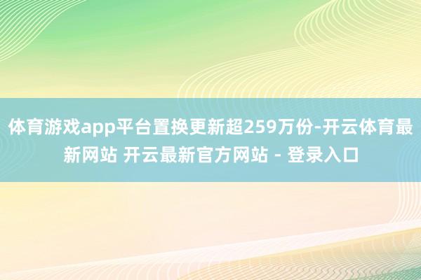体育游戏app平台置换更新超259万份-开云体育最新网站 开云最新官方网站 - 登录入口