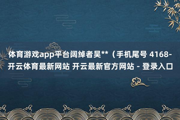 体育游戏app平台阔绰者吴**（手机尾号 4168-开云体育最新网站 开云最新官方网站 - 登录入口