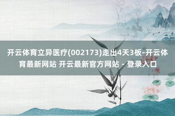 开云体育立异医疗(002173)走出4天3板-开云体育最新网站 开云最新官方网站 - 登录入口