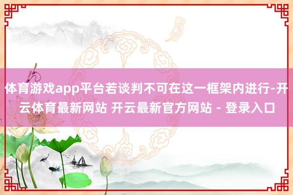 体育游戏app平台若谈判不可在这一框架内进行-开云体育最新网站 开云最新官方网站 - 登录入口