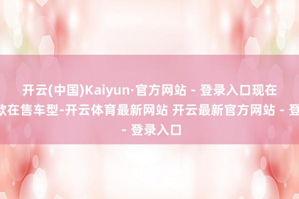 开云(中国)Kaiyun·官方网站 - 登录入口现在共有5款在售车型-开云体育最新网站 开云最新官方网站 - 登录入口
