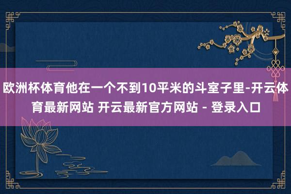 欧洲杯体育他在一个不到10平米的斗室子里-开云体育最新网站 开云最新官方网站 - 登录入口