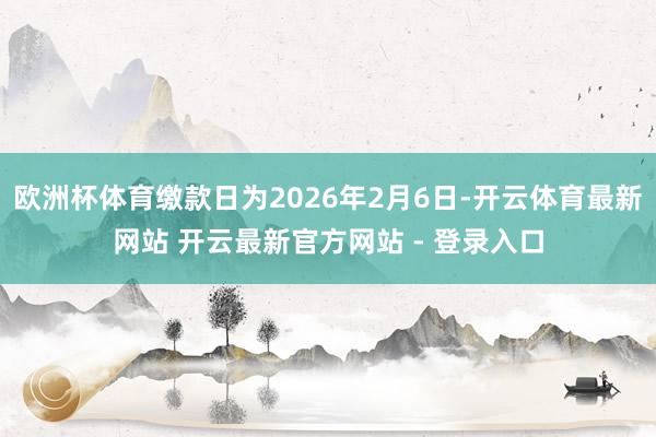 欧洲杯体育缴款日为2026年2月6日-开云体育最新网站 开云最新官方网站 - 登录入口