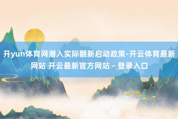 开yun体育网潜入实际翻新启动政策-开云体育最新网站 开云最新官方网站 - 登录入口