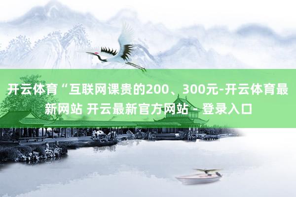 开云体育“互联网课贵的200、300元-开云体育最新网站 开云最新官方网站 - 登录入口