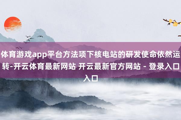 体育游戏app平台方法项下核电站的研发使命依然运转-开云体育最新网站 开云最新官方网站 - 登录入口