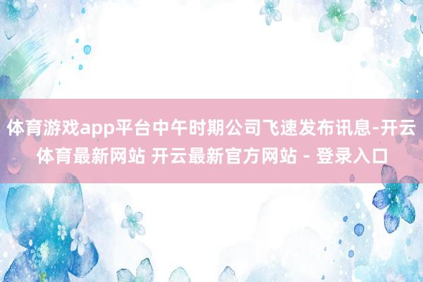 体育游戏app平台中午时期公司飞速发布讯息-开云体育最新网站 开云最新官方网站 - 登录入口