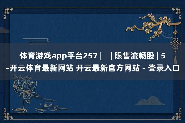 体育游戏app平台257 |    | 限售流畅股 | 5-开云体育最新网站 开云最新官方网站 - 登录入口