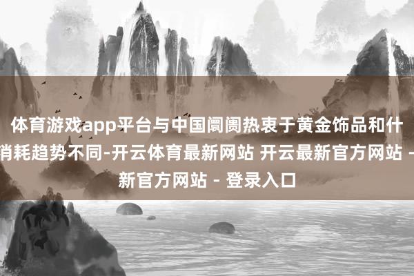 体育游戏app平台与中国阛阓热衷于黄金饰品和什物黄金的消耗趋势不同-开云体育最新网站 开云最新官方网站 - 登录入口