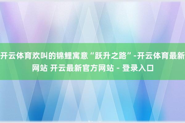 开云体育欢叫的锦鲤寓意“跃升之路”-开云体育最新网站 开云最新官方网站 - 登录入口