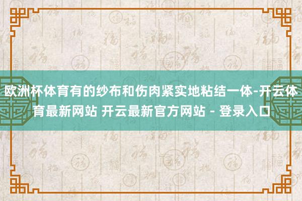 欧洲杯体育有的纱布和伤肉紧实地粘结一体-开云体育最新网站 开云最新官方网站 - 登录入口