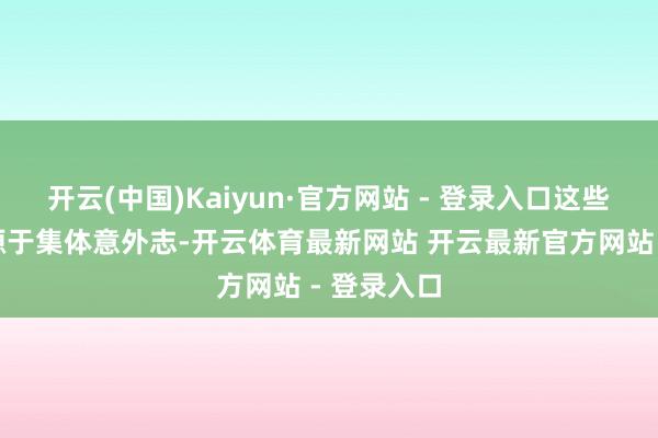 开云(中国)Kaiyun·官方网站 - 登录入口这些内着重料源于集体意外志-开云体育最新网站 开云最新官方网站 - 登录入口